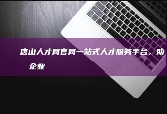 唐山人才网官网：一站式人才服务平台，助力企业发展与人才成长